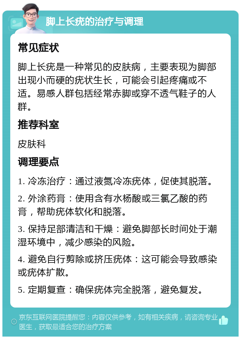 脚上长疣的治疗与调理 常见症状 脚上长疣是一种常见的皮肤病，主要表现为脚部出现小而硬的疣状生长，可能会引起疼痛或不适。易感人群包括经常赤脚或穿不透气鞋子的人群。 推荐科室 皮肤科 调理要点 1. 冷冻治疗：通过液氮冷冻疣体，促使其脱落。 2. 外涂药膏：使用含有水杨酸或三氯乙酸的药膏，帮助疣体软化和脱落。 3. 保持足部清洁和干燥：避免脚部长时间处于潮湿环境中，减少感染的风险。 4. 避免自行剪除或挤压疣体：这可能会导致感染或疣体扩散。 5. 定期复查：确保疣体完全脱落，避免复发。