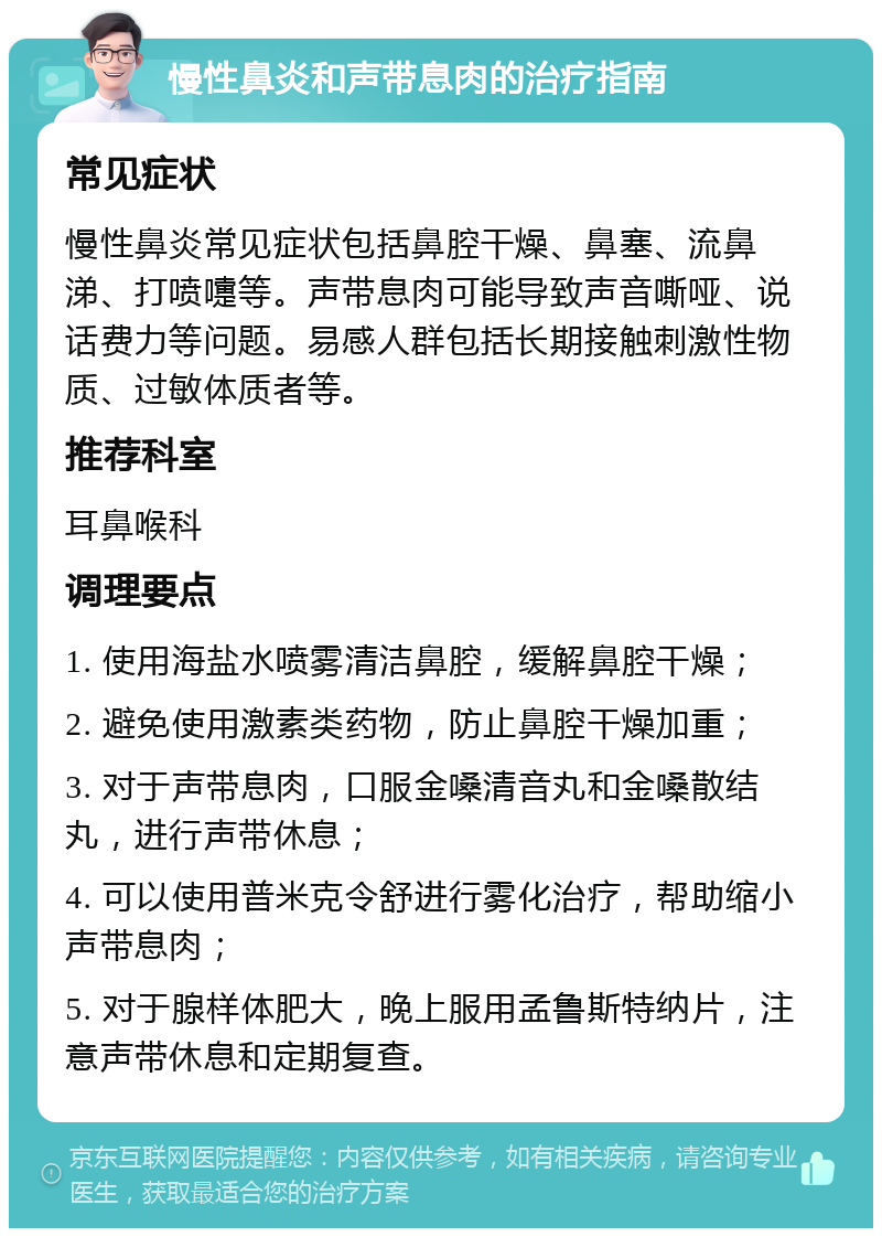 慢性鼻炎和声带息肉的治疗指南 常见症状 慢性鼻炎常见症状包括鼻腔干燥、鼻塞、流鼻涕、打喷嚏等。声带息肉可能导致声音嘶哑、说话费力等问题。易感人群包括长期接触刺激性物质、过敏体质者等。 推荐科室 耳鼻喉科 调理要点 1. 使用海盐水喷雾清洁鼻腔，缓解鼻腔干燥； 2. 避免使用激素类药物，防止鼻腔干燥加重； 3. 对于声带息肉，口服金嗓清音丸和金嗓散结丸，进行声带休息； 4. 可以使用普米克令舒进行雾化治疗，帮助缩小声带息肉； 5. 对于腺样体肥大，晚上服用孟鲁斯特纳片，注意声带休息和定期复查。