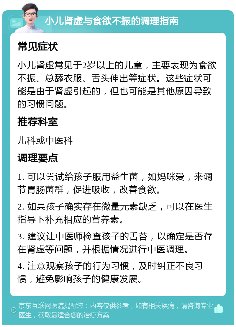 小儿肾虚与食欲不振的调理指南 常见症状 小儿肾虚常见于2岁以上的儿童，主要表现为食欲不振、总舔衣服、舌头伸出等症状。这些症状可能是由于肾虚引起的，但也可能是其他原因导致的习惯问题。 推荐科室 儿科或中医科 调理要点 1. 可以尝试给孩子服用益生菌，如妈咪爱，来调节胃肠菌群，促进吸收，改善食欲。 2. 如果孩子确实存在微量元素缺乏，可以在医生指导下补充相应的营养素。 3. 建议让中医师检查孩子的舌苔，以确定是否存在肾虚等问题，并根据情况进行中医调理。 4. 注意观察孩子的行为习惯，及时纠正不良习惯，避免影响孩子的健康发展。