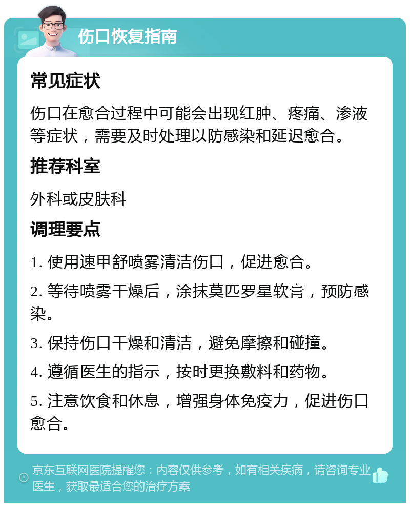 伤口恢复指南 常见症状 伤口在愈合过程中可能会出现红肿、疼痛、渗液等症状，需要及时处理以防感染和延迟愈合。 推荐科室 外科或皮肤科 调理要点 1. 使用速甲舒喷雾清洁伤口，促进愈合。 2. 等待喷雾干燥后，涂抹莫匹罗星软膏，预防感染。 3. 保持伤口干燥和清洁，避免摩擦和碰撞。 4. 遵循医生的指示，按时更换敷料和药物。 5. 注意饮食和休息，增强身体免疫力，促进伤口愈合。