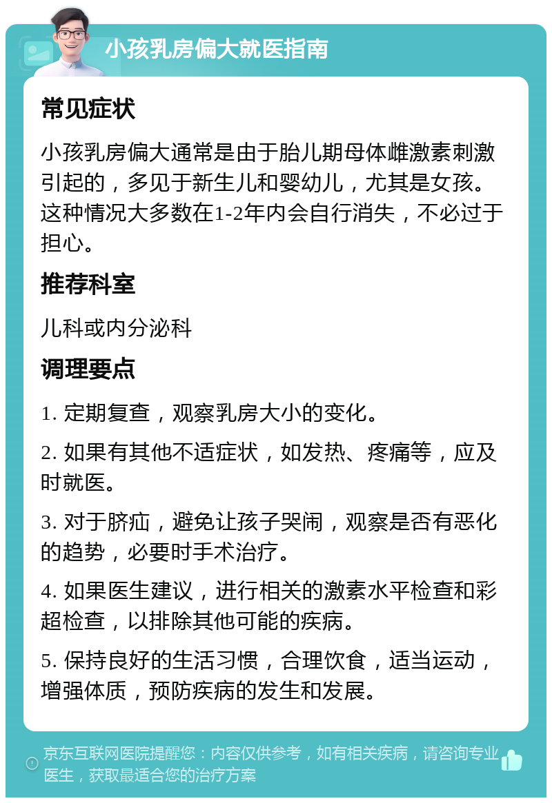 小孩乳房偏大就医指南 常见症状 小孩乳房偏大通常是由于胎儿期母体雌激素刺激引起的，多见于新生儿和婴幼儿，尤其是女孩。这种情况大多数在1-2年内会自行消失，不必过于担心。 推荐科室 儿科或内分泌科 调理要点 1. 定期复查，观察乳房大小的变化。 2. 如果有其他不适症状，如发热、疼痛等，应及时就医。 3. 对于脐疝，避免让孩子哭闹，观察是否有恶化的趋势，必要时手术治疗。 4. 如果医生建议，进行相关的激素水平检查和彩超检查，以排除其他可能的疾病。 5. 保持良好的生活习惯，合理饮食，适当运动，增强体质，预防疾病的发生和发展。