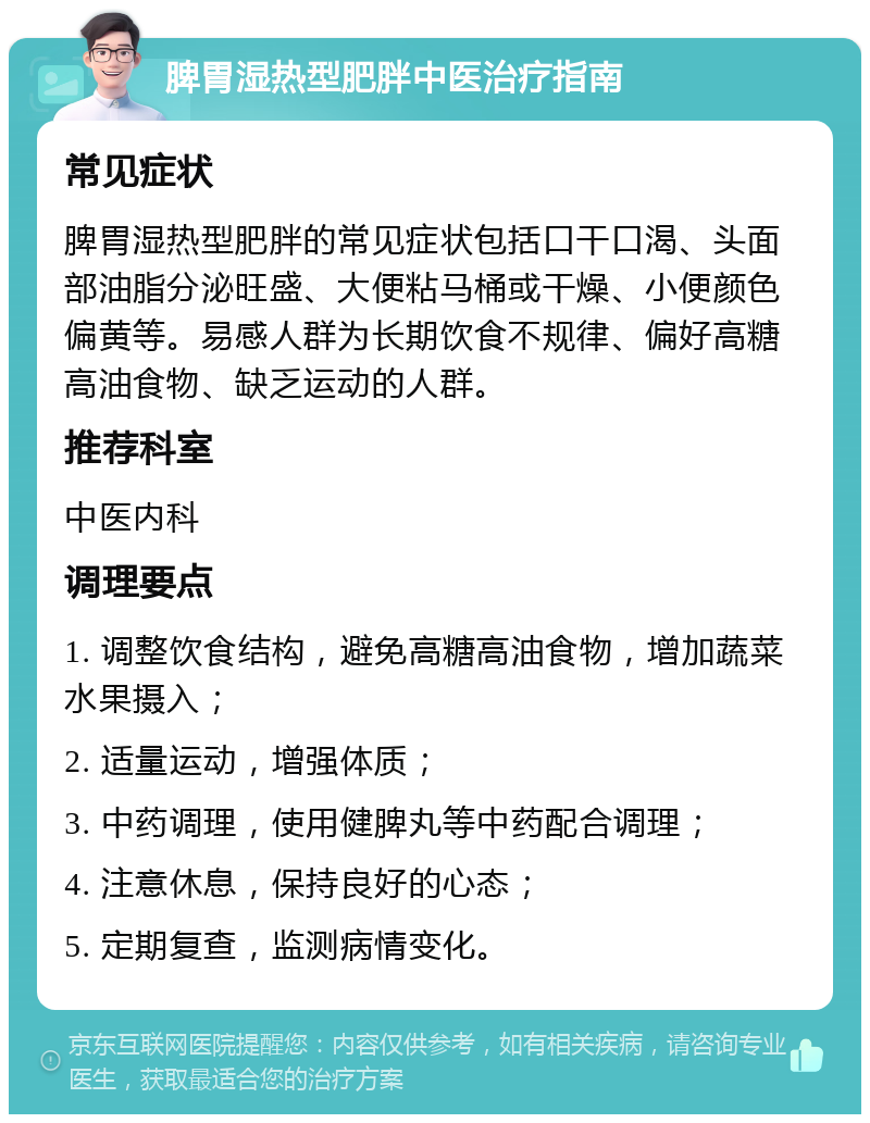 脾胃湿热型肥胖中医治疗指南 常见症状 脾胃湿热型肥胖的常见症状包括口干口渴、头面部油脂分泌旺盛、大便粘马桶或干燥、小便颜色偏黄等。易感人群为长期饮食不规律、偏好高糖高油食物、缺乏运动的人群。 推荐科室 中医内科 调理要点 1. 调整饮食结构，避免高糖高油食物，增加蔬菜水果摄入； 2. 适量运动，增强体质； 3. 中药调理，使用健脾丸等中药配合调理； 4. 注意休息，保持良好的心态； 5. 定期复查，监测病情变化。