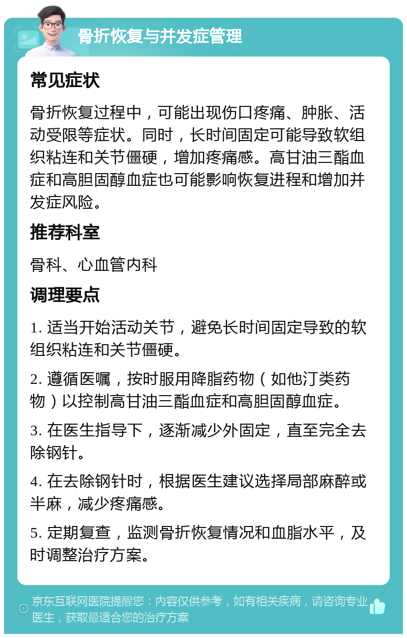 骨折恢复与并发症管理 常见症状 骨折恢复过程中，可能出现伤口疼痛、肿胀、活动受限等症状。同时，长时间固定可能导致软组织粘连和关节僵硬，增加疼痛感。高甘油三酯血症和高胆固醇血症也可能影响恢复进程和增加并发症风险。 推荐科室 骨科、心血管内科 调理要点 1. 适当开始活动关节，避免长时间固定导致的软组织粘连和关节僵硬。 2. 遵循医嘱，按时服用降脂药物（如他汀类药物）以控制高甘油三酯血症和高胆固醇血症。 3. 在医生指导下，逐渐减少外固定，直至完全去除钢针。 4. 在去除钢针时，根据医生建议选择局部麻醉或半麻，减少疼痛感。 5. 定期复查，监测骨折恢复情况和血脂水平，及时调整治疗方案。