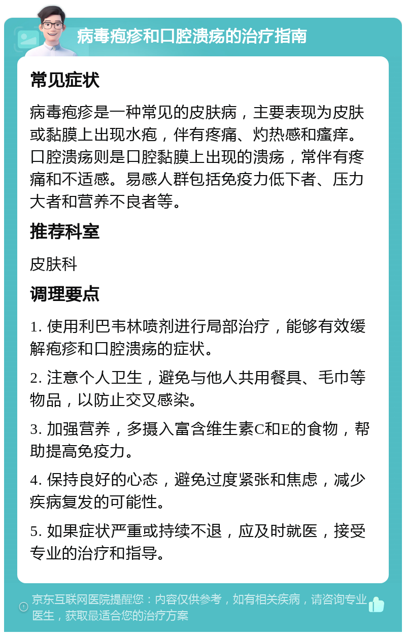 病毒疱疹和口腔溃疡的治疗指南 常见症状 病毒疱疹是一种常见的皮肤病，主要表现为皮肤或黏膜上出现水疱，伴有疼痛、灼热感和瘙痒。口腔溃疡则是口腔黏膜上出现的溃疡，常伴有疼痛和不适感。易感人群包括免疫力低下者、压力大者和营养不良者等。 推荐科室 皮肤科 调理要点 1. 使用利巴韦林喷剂进行局部治疗，能够有效缓解疱疹和口腔溃疡的症状。 2. 注意个人卫生，避免与他人共用餐具、毛巾等物品，以防止交叉感染。 3. 加强营养，多摄入富含维生素C和E的食物，帮助提高免疫力。 4. 保持良好的心态，避免过度紧张和焦虑，减少疾病复发的可能性。 5. 如果症状严重或持续不退，应及时就医，接受专业的治疗和指导。