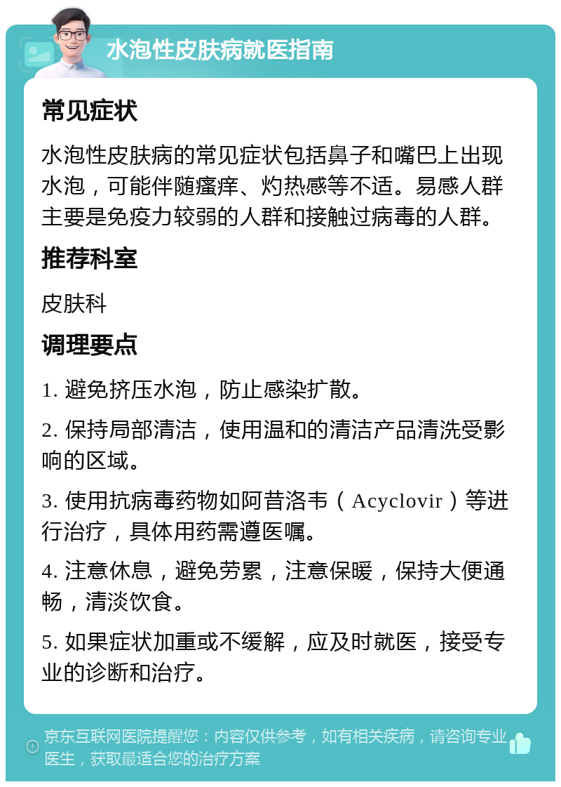 水泡性皮肤病就医指南 常见症状 水泡性皮肤病的常见症状包括鼻子和嘴巴上出现水泡，可能伴随瘙痒、灼热感等不适。易感人群主要是免疫力较弱的人群和接触过病毒的人群。 推荐科室 皮肤科 调理要点 1. 避免挤压水泡，防止感染扩散。 2. 保持局部清洁，使用温和的清洁产品清洗受影响的区域。 3. 使用抗病毒药物如阿昔洛韦（Acyclovir）等进行治疗，具体用药需遵医嘱。 4. 注意休息，避免劳累，注意保暖，保持大便通畅，清淡饮食。 5. 如果症状加重或不缓解，应及时就医，接受专业的诊断和治疗。