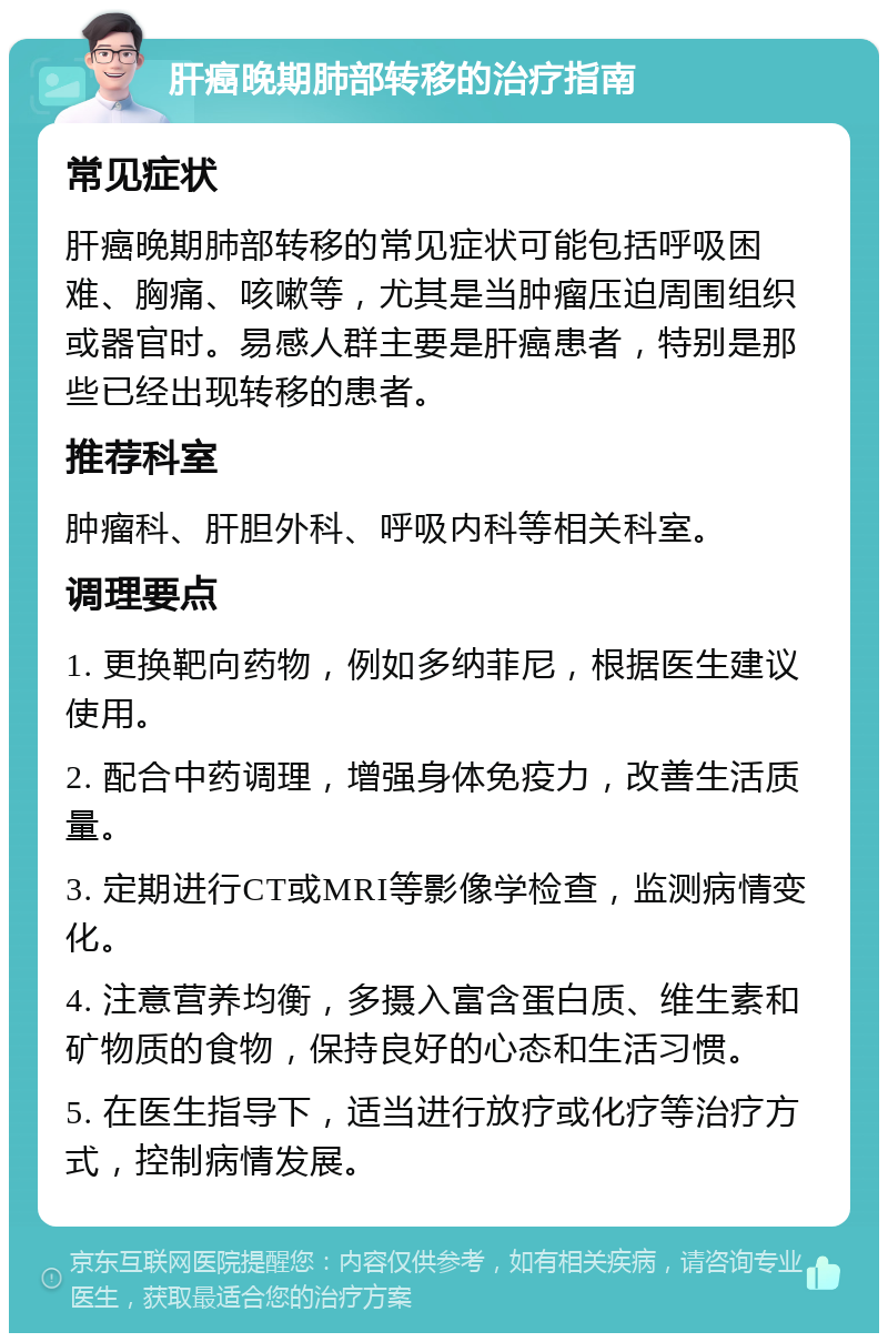 肝癌晚期肺部转移的治疗指南 常见症状 肝癌晚期肺部转移的常见症状可能包括呼吸困难、胸痛、咳嗽等，尤其是当肿瘤压迫周围组织或器官时。易感人群主要是肝癌患者，特别是那些已经出现转移的患者。 推荐科室 肿瘤科、肝胆外科、呼吸内科等相关科室。 调理要点 1. 更换靶向药物，例如多纳菲尼，根据医生建议使用。 2. 配合中药调理，增强身体免疫力，改善生活质量。 3. 定期进行CT或MRI等影像学检查，监测病情变化。 4. 注意营养均衡，多摄入富含蛋白质、维生素和矿物质的食物，保持良好的心态和生活习惯。 5. 在医生指导下，适当进行放疗或化疗等治疗方式，控制病情发展。