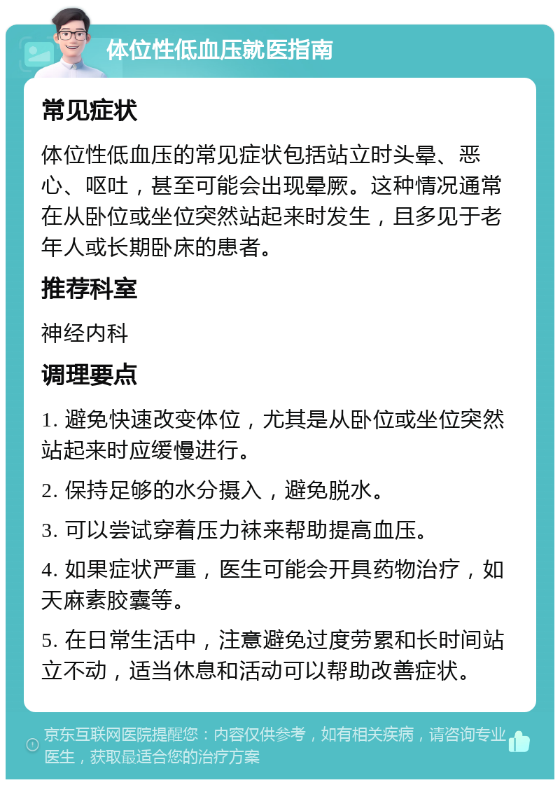 体位性低血压就医指南 常见症状 体位性低血压的常见症状包括站立时头晕、恶心、呕吐，甚至可能会出现晕厥。这种情况通常在从卧位或坐位突然站起来时发生，且多见于老年人或长期卧床的患者。 推荐科室 神经内科 调理要点 1. 避免快速改变体位，尤其是从卧位或坐位突然站起来时应缓慢进行。 2. 保持足够的水分摄入，避免脱水。 3. 可以尝试穿着压力袜来帮助提高血压。 4. 如果症状严重，医生可能会开具药物治疗，如天麻素胶囊等。 5. 在日常生活中，注意避免过度劳累和长时间站立不动，适当休息和活动可以帮助改善症状。