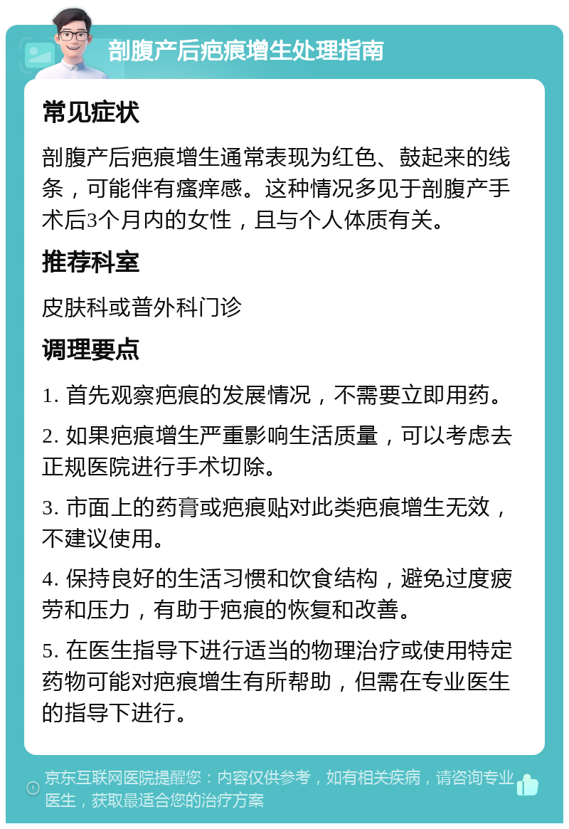 剖腹产后疤痕增生处理指南 常见症状 剖腹产后疤痕增生通常表现为红色、鼓起来的线条，可能伴有瘙痒感。这种情况多见于剖腹产手术后3个月内的女性，且与个人体质有关。 推荐科室 皮肤科或普外科门诊 调理要点 1. 首先观察疤痕的发展情况，不需要立即用药。 2. 如果疤痕增生严重影响生活质量，可以考虑去正规医院进行手术切除。 3. 市面上的药膏或疤痕贴对此类疤痕增生无效，不建议使用。 4. 保持良好的生活习惯和饮食结构，避免过度疲劳和压力，有助于疤痕的恢复和改善。 5. 在医生指导下进行适当的物理治疗或使用特定药物可能对疤痕增生有所帮助，但需在专业医生的指导下进行。