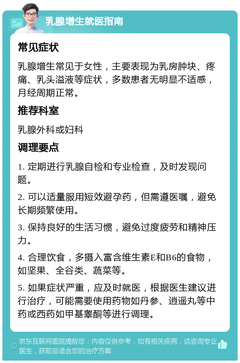 乳腺增生就医指南 常见症状 乳腺增生常见于女性，主要表现为乳房肿块、疼痛、乳头溢液等症状，多数患者无明显不适感，月经周期正常。 推荐科室 乳腺外科或妇科 调理要点 1. 定期进行乳腺自检和专业检查，及时发现问题。 2. 可以适量服用短效避孕药，但需遵医嘱，避免长期频繁使用。 3. 保持良好的生活习惯，避免过度疲劳和精神压力。 4. 合理饮食，多摄入富含维生素E和B6的食物，如坚果、全谷类、蔬菜等。 5. 如果症状严重，应及时就医，根据医生建议进行治疗，可能需要使用药物如丹参、逍遥丸等中药或西药如甲基睾酮等进行调理。