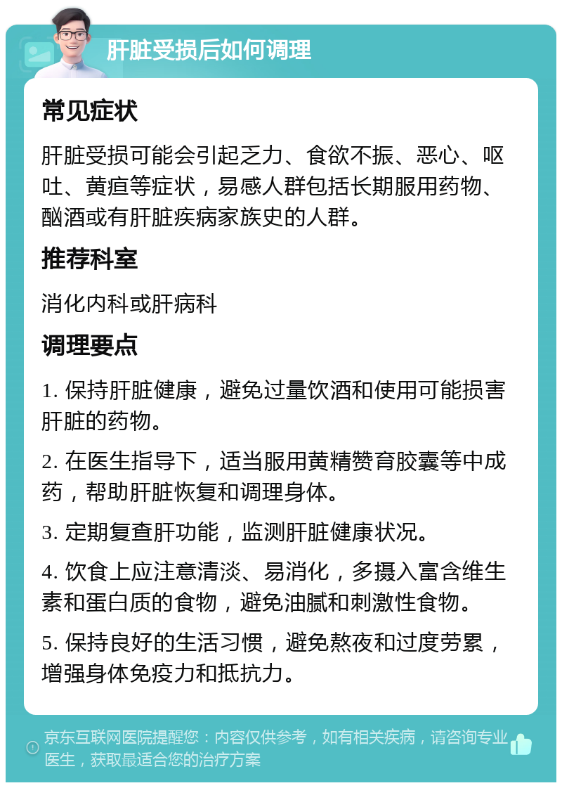 肝脏受损后如何调理 常见症状 肝脏受损可能会引起乏力、食欲不振、恶心、呕吐、黄疸等症状，易感人群包括长期服用药物、酗酒或有肝脏疾病家族史的人群。 推荐科室 消化内科或肝病科 调理要点 1. 保持肝脏健康，避免过量饮酒和使用可能损害肝脏的药物。 2. 在医生指导下，适当服用黄精赞育胶囊等中成药，帮助肝脏恢复和调理身体。 3. 定期复查肝功能，监测肝脏健康状况。 4. 饮食上应注意清淡、易消化，多摄入富含维生素和蛋白质的食物，避免油腻和刺激性食物。 5. 保持良好的生活习惯，避免熬夜和过度劳累，增强身体免疫力和抵抗力。