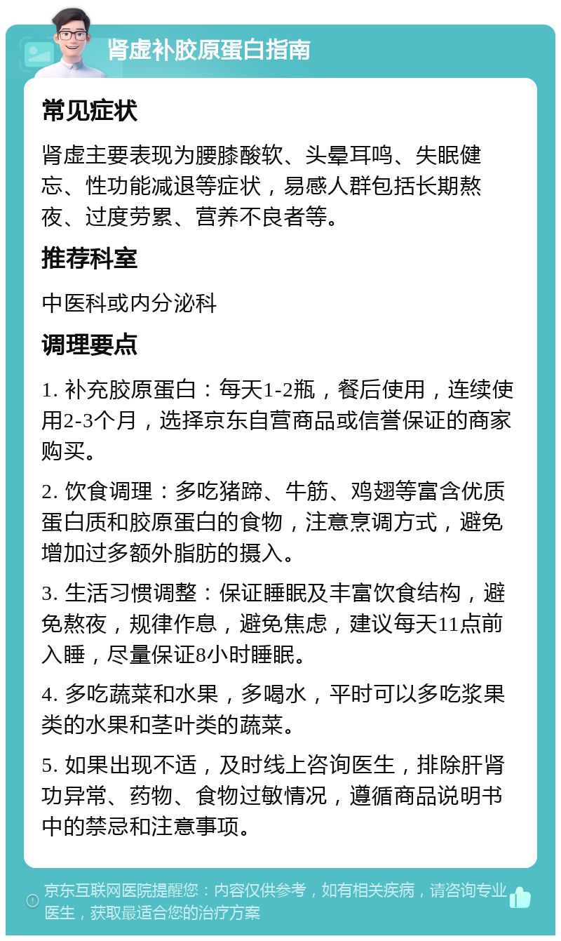 肾虚补胶原蛋白指南 常见症状 肾虚主要表现为腰膝酸软、头晕耳鸣、失眠健忘、性功能减退等症状，易感人群包括长期熬夜、过度劳累、营养不良者等。 推荐科室 中医科或内分泌科 调理要点 1. 补充胶原蛋白：每天1-2瓶，餐后使用，连续使用2-3个月，选择京东自营商品或信誉保证的商家购买。 2. 饮食调理：多吃猪蹄、牛筋、鸡翅等富含优质蛋白质和胶原蛋白的食物，注意烹调方式，避免增加过多额外脂肪的摄入。 3. 生活习惯调整：保证睡眠及丰富饮食结构，避免熬夜，规律作息，避免焦虑，建议每天11点前入睡，尽量保证8小时睡眠。 4. 多吃蔬菜和水果，多喝水，平时可以多吃浆果类的水果和茎叶类的蔬菜。 5. 如果出现不适，及时线上咨询医生，排除肝肾功异常、药物、食物过敏情况，遵循商品说明书中的禁忌和注意事项。