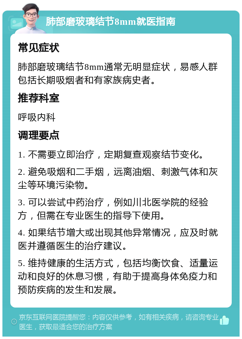 肺部磨玻璃结节8mm就医指南 常见症状 肺部磨玻璃结节8mm通常无明显症状，易感人群包括长期吸烟者和有家族病史者。 推荐科室 呼吸内科 调理要点 1. 不需要立即治疗，定期复查观察结节变化。 2. 避免吸烟和二手烟，远离油烟、刺激气体和灰尘等环境污染物。 3. 可以尝试中药治疗，例如川北医学院的经验方，但需在专业医生的指导下使用。 4. 如果结节增大或出现其他异常情况，应及时就医并遵循医生的治疗建议。 5. 维持健康的生活方式，包括均衡饮食、适量运动和良好的休息习惯，有助于提高身体免疫力和预防疾病的发生和发展。