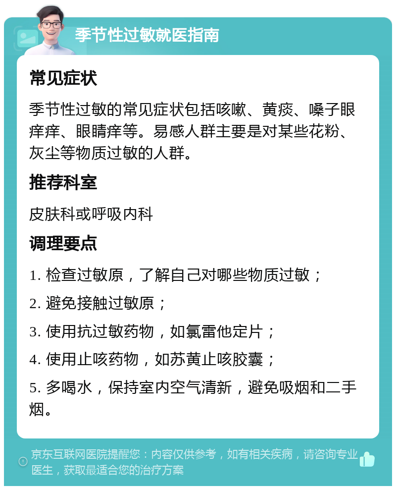 季节性过敏就医指南 常见症状 季节性过敏的常见症状包括咳嗽、黄痰、嗓子眼痒痒、眼睛痒等。易感人群主要是对某些花粉、灰尘等物质过敏的人群。 推荐科室 皮肤科或呼吸内科 调理要点 1. 检查过敏原，了解自己对哪些物质过敏； 2. 避免接触过敏原； 3. 使用抗过敏药物，如氯雷他定片； 4. 使用止咳药物，如苏黄止咳胶囊； 5. 多喝水，保持室内空气清新，避免吸烟和二手烟。