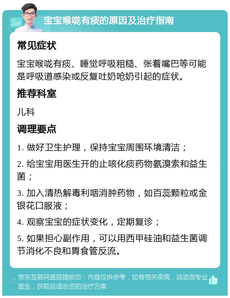 宝宝喉咙有痰的原因及治疗指南 常见症状 宝宝喉咙有痰、睡觉呼吸粗糙、张着嘴巴等可能是呼吸道感染或反复吐奶呛奶引起的症状。 推荐科室 儿科 调理要点 1. 做好卫生护理，保持宝宝周围环境清洁； 2. 给宝宝用医生开的止咳化痰药物氨溴索和益生菌； 3. 加入清热解毒利咽消肿药物，如百蕊颗粒或金银花口服液； 4. 观察宝宝的症状变化，定期复诊； 5. 如果担心副作用，可以用西甲硅油和益生菌调节消化不良和胃食管反流。