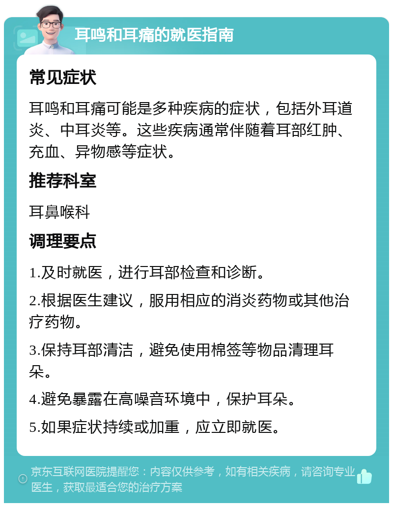 耳鸣和耳痛的就医指南 常见症状 耳鸣和耳痛可能是多种疾病的症状，包括外耳道炎、中耳炎等。这些疾病通常伴随着耳部红肿、充血、异物感等症状。 推荐科室 耳鼻喉科 调理要点 1.及时就医，进行耳部检查和诊断。 2.根据医生建议，服用相应的消炎药物或其他治疗药物。 3.保持耳部清洁，避免使用棉签等物品清理耳朵。 4.避免暴露在高噪音环境中，保护耳朵。 5.如果症状持续或加重，应立即就医。