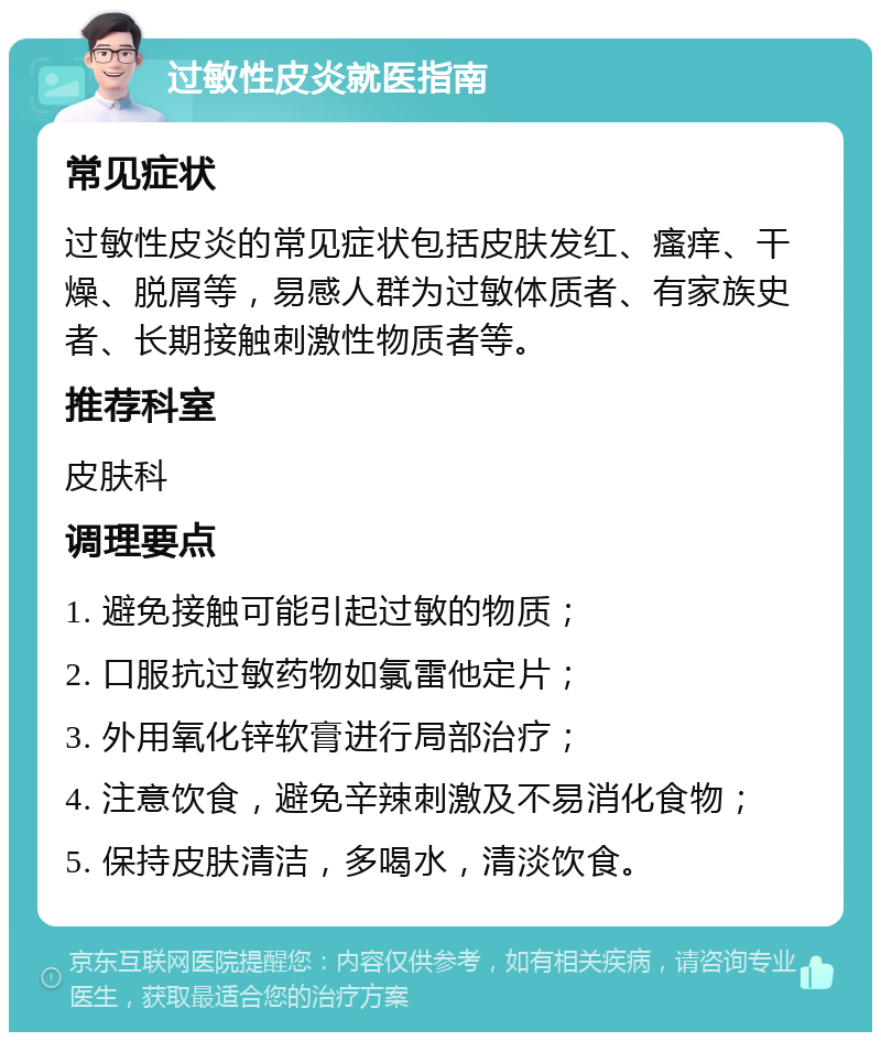 过敏性皮炎就医指南 常见症状 过敏性皮炎的常见症状包括皮肤发红、瘙痒、干燥、脱屑等，易感人群为过敏体质者、有家族史者、长期接触刺激性物质者等。 推荐科室 皮肤科 调理要点 1. 避免接触可能引起过敏的物质； 2. 口服抗过敏药物如氯雷他定片； 3. 外用氧化锌软膏进行局部治疗； 4. 注意饮食，避免辛辣刺激及不易消化食物； 5. 保持皮肤清洁，多喝水，清淡饮食。