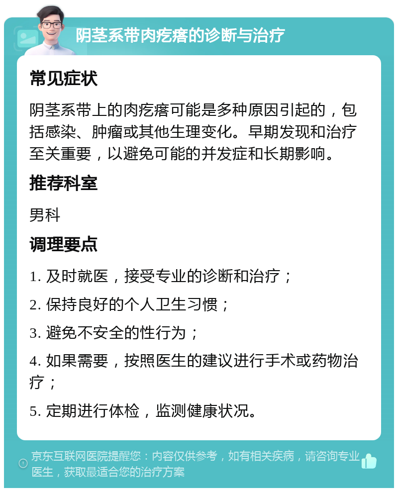 阴茎系带肉疙瘩的诊断与治疗 常见症状 阴茎系带上的肉疙瘩可能是多种原因引起的，包括感染、肿瘤或其他生理变化。早期发现和治疗至关重要，以避免可能的并发症和长期影响。 推荐科室 男科 调理要点 1. 及时就医，接受专业的诊断和治疗； 2. 保持良好的个人卫生习惯； 3. 避免不安全的性行为； 4. 如果需要，按照医生的建议进行手术或药物治疗； 5. 定期进行体检，监测健康状况。