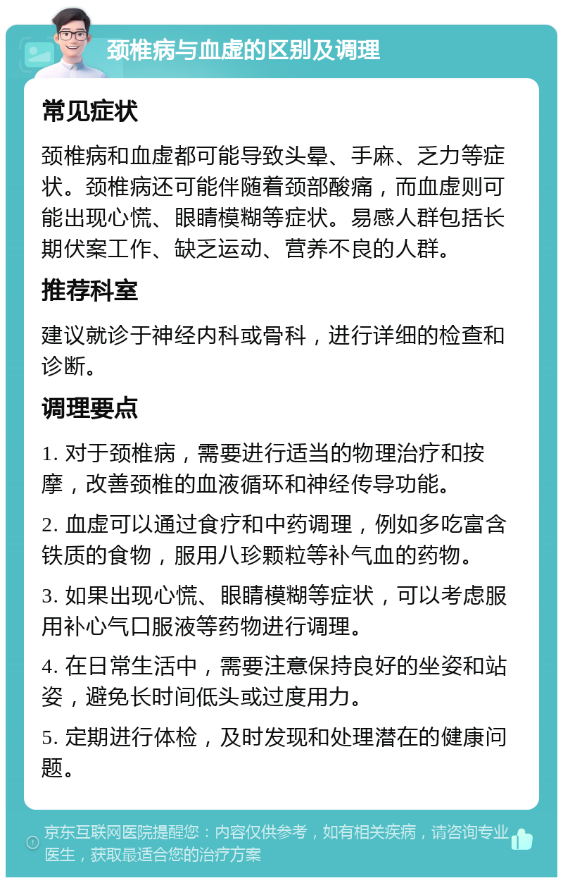 颈椎病与血虚的区别及调理 常见症状 颈椎病和血虚都可能导致头晕、手麻、乏力等症状。颈椎病还可能伴随着颈部酸痛，而血虚则可能出现心慌、眼睛模糊等症状。易感人群包括长期伏案工作、缺乏运动、营养不良的人群。 推荐科室 建议就诊于神经内科或骨科，进行详细的检查和诊断。 调理要点 1. 对于颈椎病，需要进行适当的物理治疗和按摩，改善颈椎的血液循环和神经传导功能。 2. 血虚可以通过食疗和中药调理，例如多吃富含铁质的食物，服用八珍颗粒等补气血的药物。 3. 如果出现心慌、眼睛模糊等症状，可以考虑服用补心气口服液等药物进行调理。 4. 在日常生活中，需要注意保持良好的坐姿和站姿，避免长时间低头或过度用力。 5. 定期进行体检，及时发现和处理潜在的健康问题。