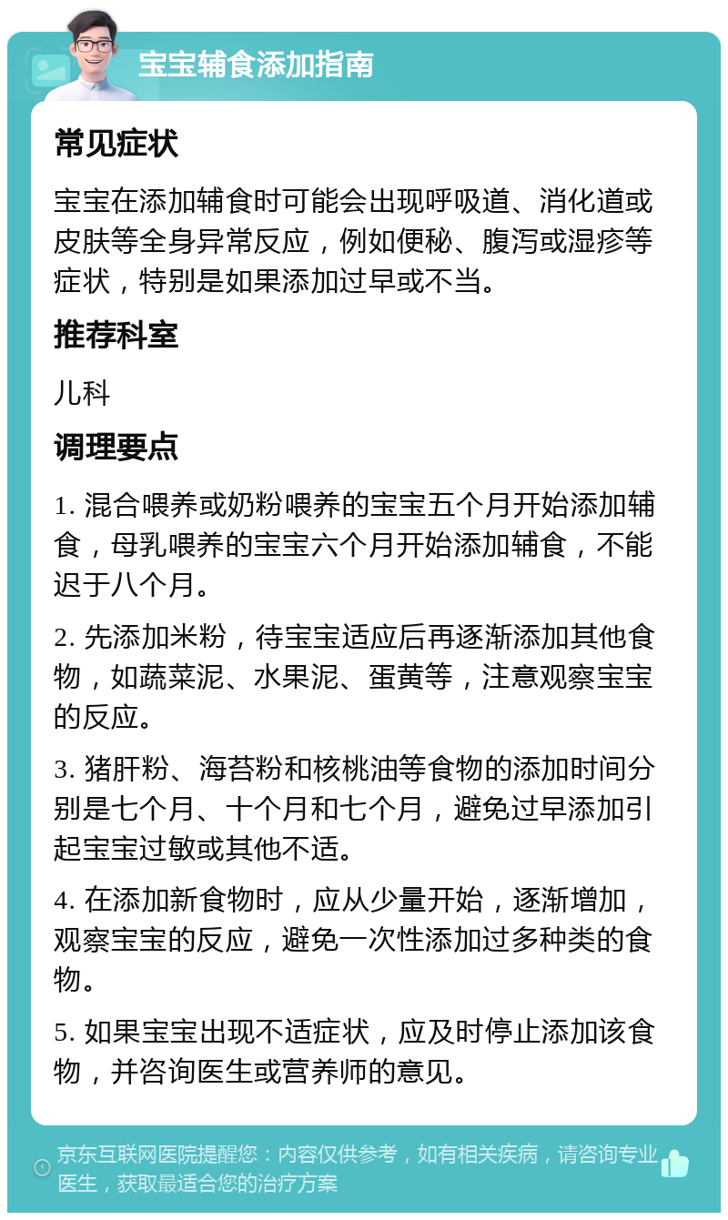 宝宝辅食添加指南 常见症状 宝宝在添加辅食时可能会出现呼吸道、消化道或皮肤等全身异常反应，例如便秘、腹泻或湿疹等症状，特别是如果添加过早或不当。 推荐科室 儿科 调理要点 1. 混合喂养或奶粉喂养的宝宝五个月开始添加辅食，母乳喂养的宝宝六个月开始添加辅食，不能迟于八个月。 2. 先添加米粉，待宝宝适应后再逐渐添加其他食物，如蔬菜泥、水果泥、蛋黄等，注意观察宝宝的反应。 3. 猪肝粉、海苔粉和核桃油等食物的添加时间分别是七个月、十个月和七个月，避免过早添加引起宝宝过敏或其他不适。 4. 在添加新食物时，应从少量开始，逐渐增加，观察宝宝的反应，避免一次性添加过多种类的食物。 5. 如果宝宝出现不适症状，应及时停止添加该食物，并咨询医生或营养师的意见。