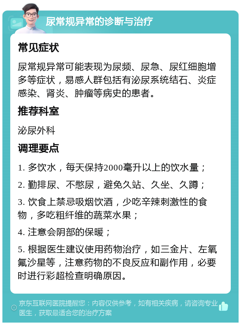 尿常规异常的诊断与治疗 常见症状 尿常规异常可能表现为尿频、尿急、尿红细胞增多等症状，易感人群包括有泌尿系统结石、炎症感染、肾炎、肿瘤等病史的患者。 推荐科室 泌尿外科 调理要点 1. 多饮水，每天保持2000毫升以上的饮水量； 2. 勤排尿、不憋尿，避免久站、久坐、久蹲； 3. 饮食上禁忌吸烟饮酒，少吃辛辣刺激性的食物，多吃粗纤维的蔬菜水果； 4. 注意会阴部的保暖； 5. 根据医生建议使用药物治疗，如三金片、左氧氟沙星等，注意药物的不良反应和副作用，必要时进行彩超检查明确原因。