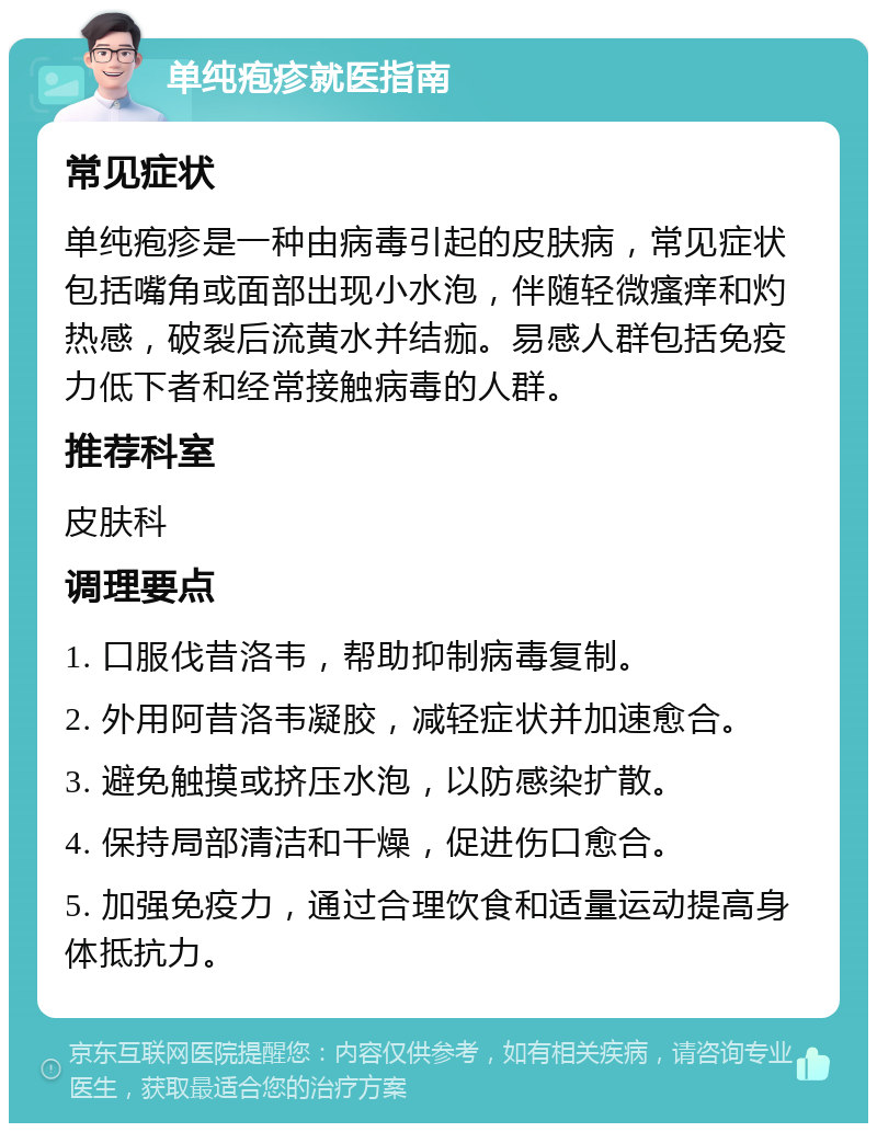 单纯疱疹就医指南 常见症状 单纯疱疹是一种由病毒引起的皮肤病，常见症状包括嘴角或面部出现小水泡，伴随轻微瘙痒和灼热感，破裂后流黄水并结痂。易感人群包括免疫力低下者和经常接触病毒的人群。 推荐科室 皮肤科 调理要点 1. 口服伐昔洛韦，帮助抑制病毒复制。 2. 外用阿昔洛韦凝胶，减轻症状并加速愈合。 3. 避免触摸或挤压水泡，以防感染扩散。 4. 保持局部清洁和干燥，促进伤口愈合。 5. 加强免疫力，通过合理饮食和适量运动提高身体抵抗力。