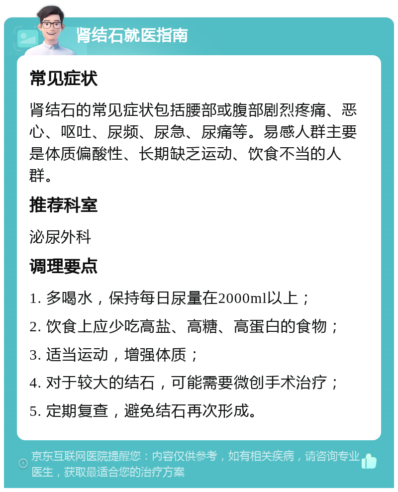 肾结石就医指南 常见症状 肾结石的常见症状包括腰部或腹部剧烈疼痛、恶心、呕吐、尿频、尿急、尿痛等。易感人群主要是体质偏酸性、长期缺乏运动、饮食不当的人群。 推荐科室 泌尿外科 调理要点 1. 多喝水，保持每日尿量在2000ml以上； 2. 饮食上应少吃高盐、高糖、高蛋白的食物； 3. 适当运动，增强体质； 4. 对于较大的结石，可能需要微创手术治疗； 5. 定期复查，避免结石再次形成。