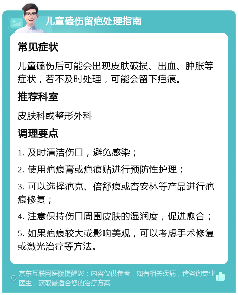 儿童磕伤留疤处理指南 常见症状 儿童磕伤后可能会出现皮肤破损、出血、肿胀等症状，若不及时处理，可能会留下疤痕。 推荐科室 皮肤科或整形外科 调理要点 1. 及时清洁伤口，避免感染； 2. 使用疤痕膏或疤痕贴进行预防性护理； 3. 可以选择疤克、倍舒痕或杏安林等产品进行疤痕修复； 4. 注意保持伤口周围皮肤的湿润度，促进愈合； 5. 如果疤痕较大或影响美观，可以考虑手术修复或激光治疗等方法。