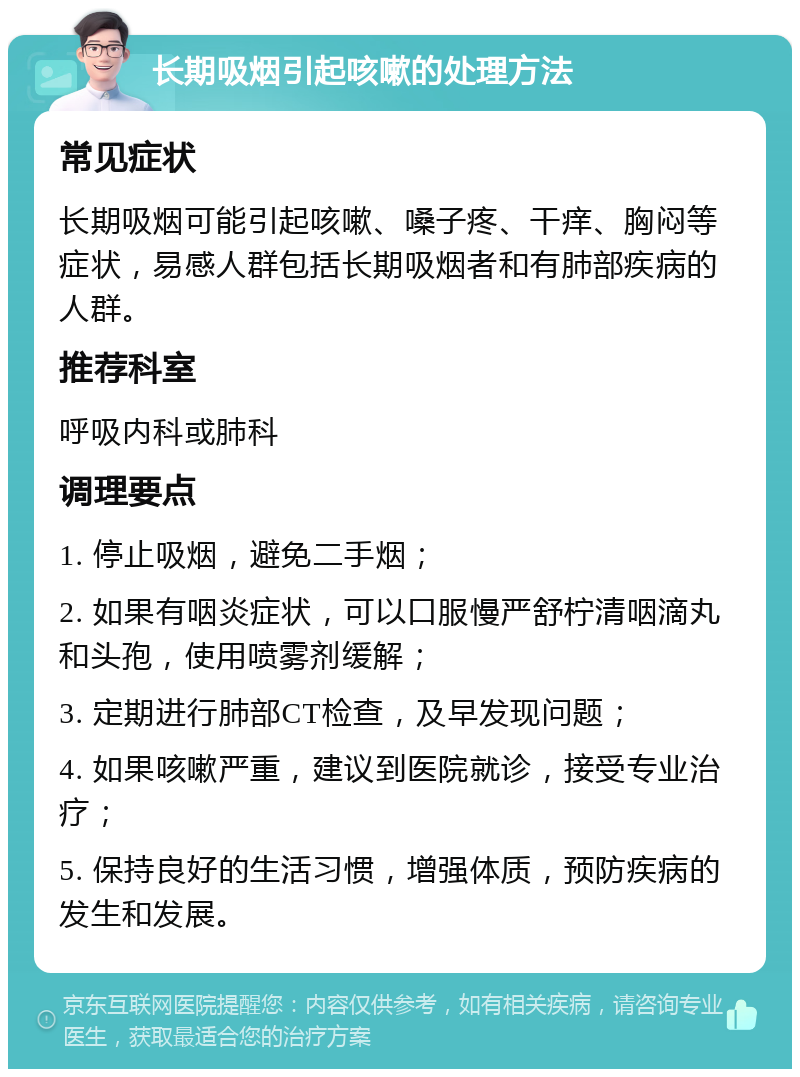 长期吸烟引起咳嗽的处理方法 常见症状 长期吸烟可能引起咳嗽、嗓子疼、干痒、胸闷等症状，易感人群包括长期吸烟者和有肺部疾病的人群。 推荐科室 呼吸内科或肺科 调理要点 1. 停止吸烟，避免二手烟； 2. 如果有咽炎症状，可以口服慢严舒柠清咽滴丸和头孢，使用喷雾剂缓解； 3. 定期进行肺部CT检查，及早发现问题； 4. 如果咳嗽严重，建议到医院就诊，接受专业治疗； 5. 保持良好的生活习惯，增强体质，预防疾病的发生和发展。