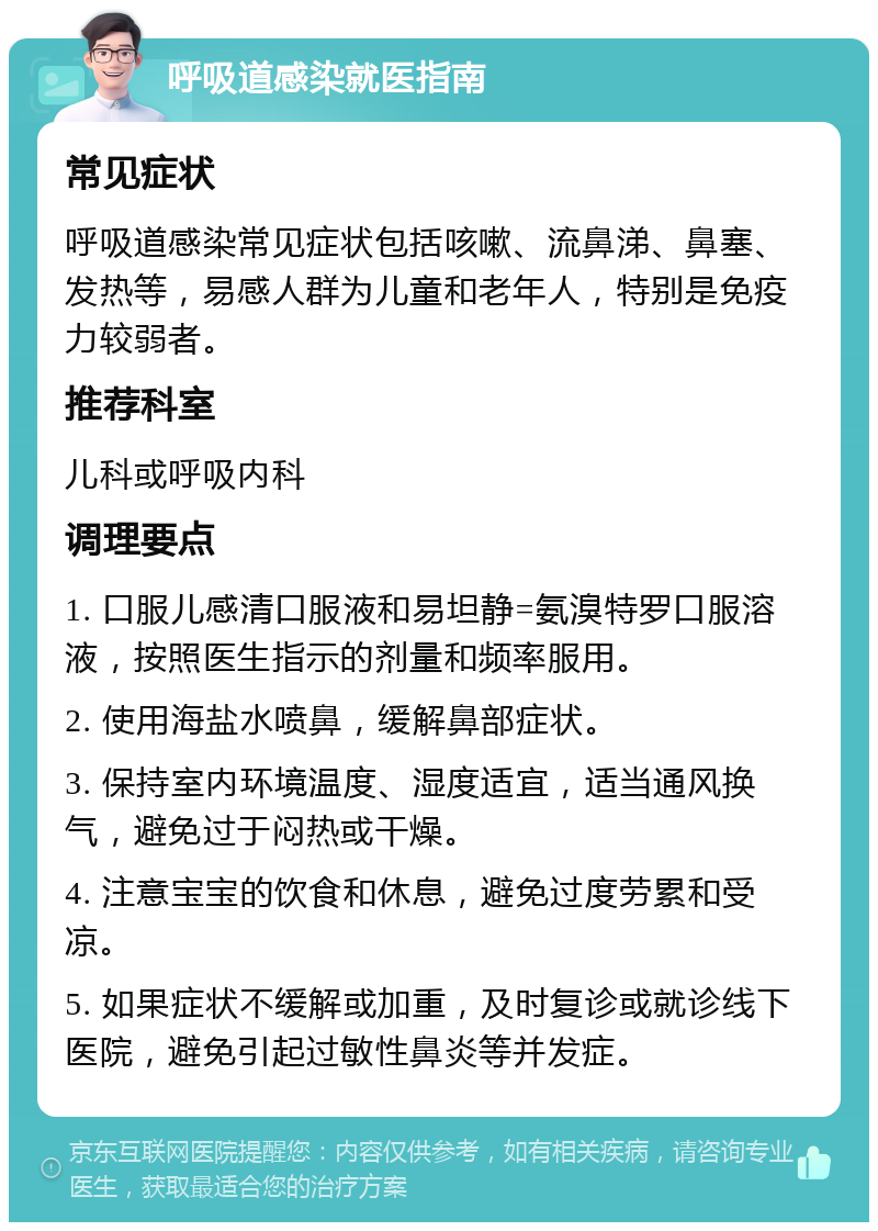 呼吸道感染就医指南 常见症状 呼吸道感染常见症状包括咳嗽、流鼻涕、鼻塞、发热等，易感人群为儿童和老年人，特别是免疫力较弱者。 推荐科室 儿科或呼吸内科 调理要点 1. 口服儿感清口服液和易坦静=氨溴特罗口服溶液，按照医生指示的剂量和频率服用。 2. 使用海盐水喷鼻，缓解鼻部症状。 3. 保持室内环境温度、湿度适宜，适当通风换气，避免过于闷热或干燥。 4. 注意宝宝的饮食和休息，避免过度劳累和受凉。 5. 如果症状不缓解或加重，及时复诊或就诊线下医院，避免引起过敏性鼻炎等并发症。