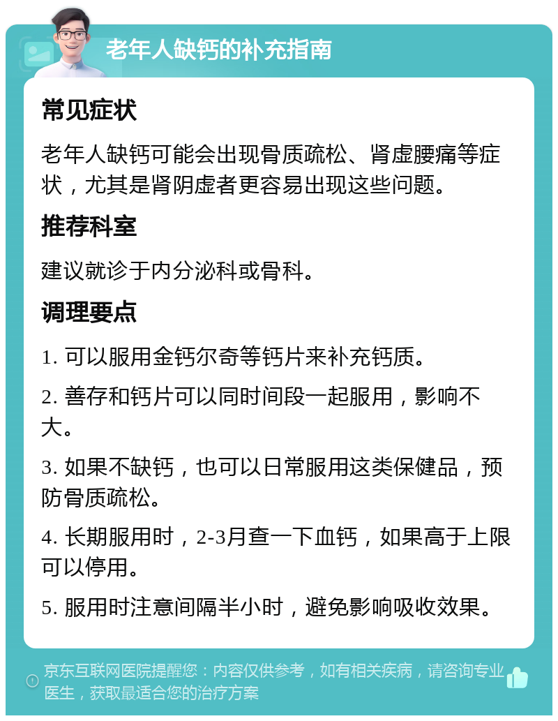 老年人缺钙的补充指南 常见症状 老年人缺钙可能会出现骨质疏松、肾虚腰痛等症状，尤其是肾阴虚者更容易出现这些问题。 推荐科室 建议就诊于内分泌科或骨科。 调理要点 1. 可以服用金钙尔奇等钙片来补充钙质。 2. 善存和钙片可以同时间段一起服用，影响不大。 3. 如果不缺钙，也可以日常服用这类保健品，预防骨质疏松。 4. 长期服用时，2-3月查一下血钙，如果高于上限可以停用。 5. 服用时注意间隔半小时，避免影响吸收效果。