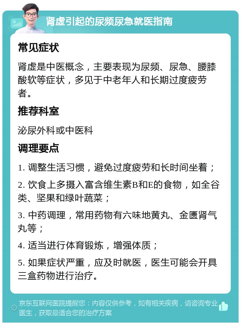 肾虚引起的尿频尿急就医指南 常见症状 肾虚是中医概念，主要表现为尿频、尿急、腰膝酸软等症状，多见于中老年人和长期过度疲劳者。 推荐科室 泌尿外科或中医科 调理要点 1. 调整生活习惯，避免过度疲劳和长时间坐着； 2. 饮食上多摄入富含维生素B和E的食物，如全谷类、坚果和绿叶蔬菜； 3. 中药调理，常用药物有六味地黄丸、金匮肾气丸等； 4. 适当进行体育锻炼，增强体质； 5. 如果症状严重，应及时就医，医生可能会开具三盒药物进行治疗。