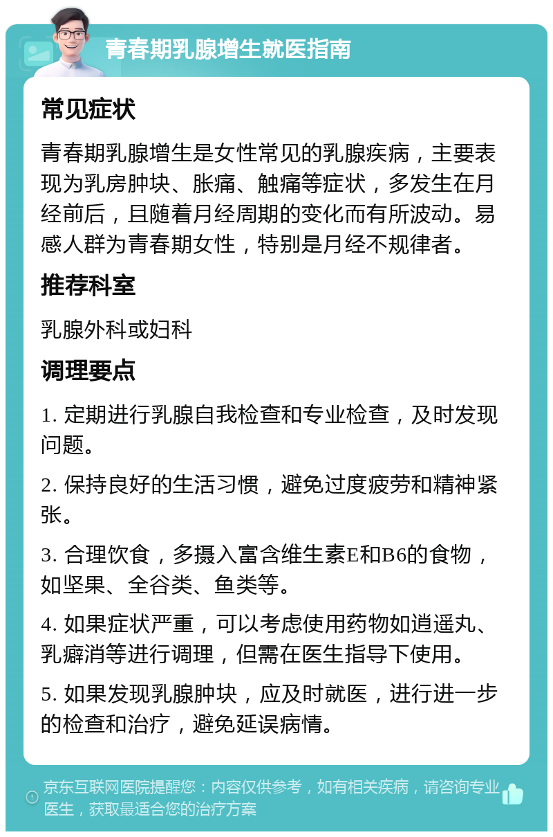 青春期乳腺增生就医指南 常见症状 青春期乳腺增生是女性常见的乳腺疾病，主要表现为乳房肿块、胀痛、触痛等症状，多发生在月经前后，且随着月经周期的变化而有所波动。易感人群为青春期女性，特别是月经不规律者。 推荐科室 乳腺外科或妇科 调理要点 1. 定期进行乳腺自我检查和专业检查，及时发现问题。 2. 保持良好的生活习惯，避免过度疲劳和精神紧张。 3. 合理饮食，多摄入富含维生素E和B6的食物，如坚果、全谷类、鱼类等。 4. 如果症状严重，可以考虑使用药物如逍遥丸、乳癖消等进行调理，但需在医生指导下使用。 5. 如果发现乳腺肿块，应及时就医，进行进一步的检查和治疗，避免延误病情。