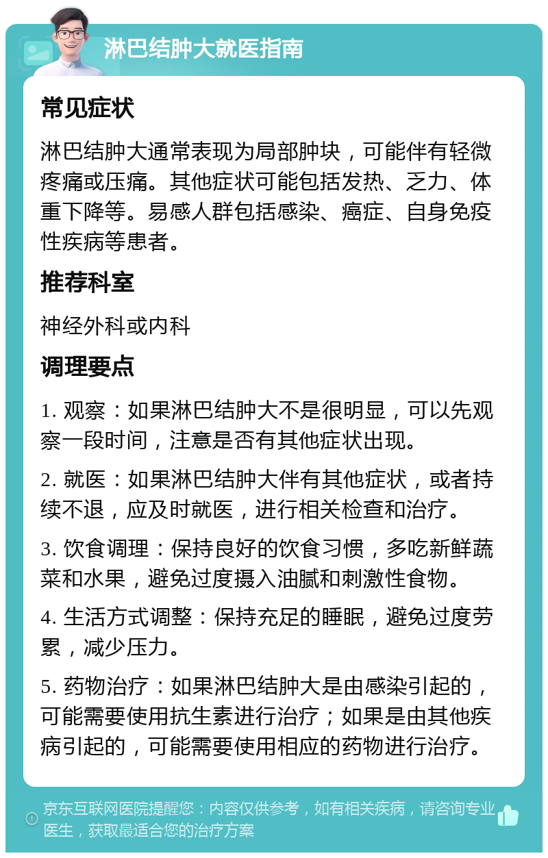 淋巴结肿大就医指南 常见症状 淋巴结肿大通常表现为局部肿块，可能伴有轻微疼痛或压痛。其他症状可能包括发热、乏力、体重下降等。易感人群包括感染、癌症、自身免疫性疾病等患者。 推荐科室 神经外科或内科 调理要点 1. 观察：如果淋巴结肿大不是很明显，可以先观察一段时间，注意是否有其他症状出现。 2. 就医：如果淋巴结肿大伴有其他症状，或者持续不退，应及时就医，进行相关检查和治疗。 3. 饮食调理：保持良好的饮食习惯，多吃新鲜蔬菜和水果，避免过度摄入油腻和刺激性食物。 4. 生活方式调整：保持充足的睡眠，避免过度劳累，减少压力。 5. 药物治疗：如果淋巴结肿大是由感染引起的，可能需要使用抗生素进行治疗；如果是由其他疾病引起的，可能需要使用相应的药物进行治疗。