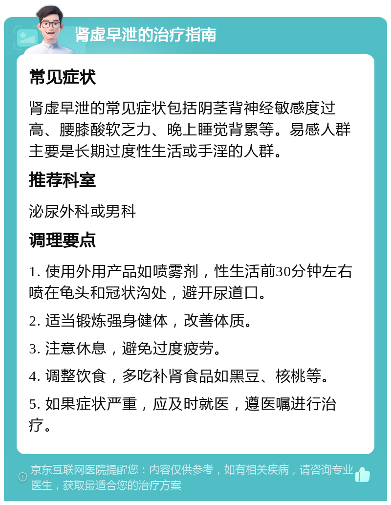 肾虚早泄的治疗指南 常见症状 肾虚早泄的常见症状包括阴茎背神经敏感度过高、腰膝酸软乏力、晚上睡觉背累等。易感人群主要是长期过度性生活或手淫的人群。 推荐科室 泌尿外科或男科 调理要点 1. 使用外用产品如喷雾剂，性生活前30分钟左右喷在龟头和冠状沟处，避开尿道口。 2. 适当锻炼强身健体，改善体质。 3. 注意休息，避免过度疲劳。 4. 调整饮食，多吃补肾食品如黑豆、核桃等。 5. 如果症状严重，应及时就医，遵医嘱进行治疗。