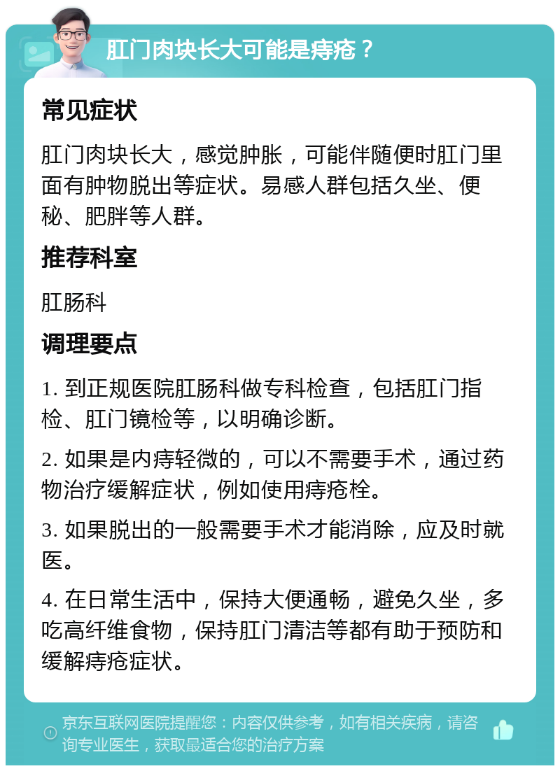 肛门肉块长大可能是痔疮？ 常见症状 肛门肉块长大，感觉肿胀，可能伴随便时肛门里面有肿物脱出等症状。易感人群包括久坐、便秘、肥胖等人群。 推荐科室 肛肠科 调理要点 1. 到正规医院肛肠科做专科检查，包括肛门指检、肛门镜检等，以明确诊断。 2. 如果是内痔轻微的，可以不需要手术，通过药物治疗缓解症状，例如使用痔疮栓。 3. 如果脱出的一般需要手术才能消除，应及时就医。 4. 在日常生活中，保持大便通畅，避免久坐，多吃高纤维食物，保持肛门清洁等都有助于预防和缓解痔疮症状。