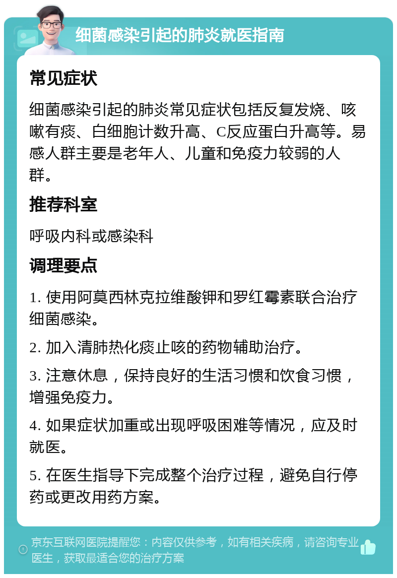 细菌感染引起的肺炎就医指南 常见症状 细菌感染引起的肺炎常见症状包括反复发烧、咳嗽有痰、白细胞计数升高、C反应蛋白升高等。易感人群主要是老年人、儿童和免疫力较弱的人群。 推荐科室 呼吸内科或感染科 调理要点 1. 使用阿莫西林克拉维酸钾和罗红霉素联合治疗细菌感染。 2. 加入清肺热化痰止咳的药物辅助治疗。 3. 注意休息，保持良好的生活习惯和饮食习惯，增强免疫力。 4. 如果症状加重或出现呼吸困难等情况，应及时就医。 5. 在医生指导下完成整个治疗过程，避免自行停药或更改用药方案。