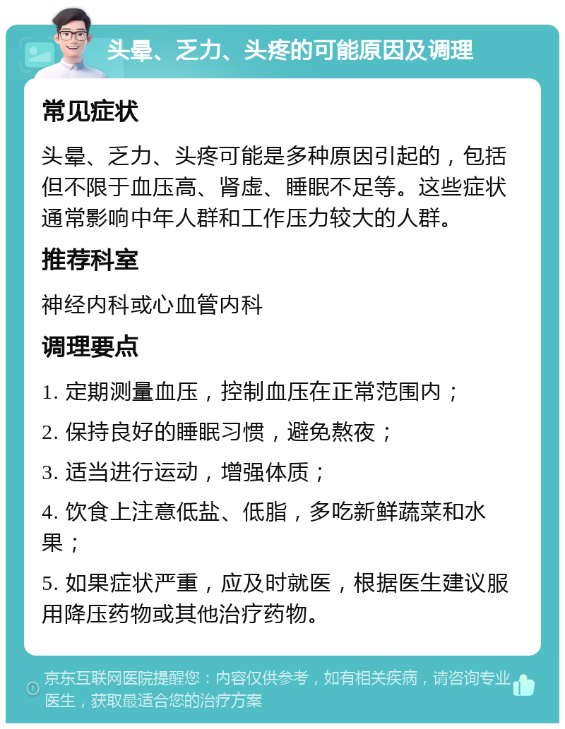 头晕、乏力、头疼的可能原因及调理 常见症状 头晕、乏力、头疼可能是多种原因引起的，包括但不限于血压高、肾虚、睡眠不足等。这些症状通常影响中年人群和工作压力较大的人群。 推荐科室 神经内科或心血管内科 调理要点 1. 定期测量血压，控制血压在正常范围内； 2. 保持良好的睡眠习惯，避免熬夜； 3. 适当进行运动，增强体质； 4. 饮食上注意低盐、低脂，多吃新鲜蔬菜和水果； 5. 如果症状严重，应及时就医，根据医生建议服用降压药物或其他治疗药物。