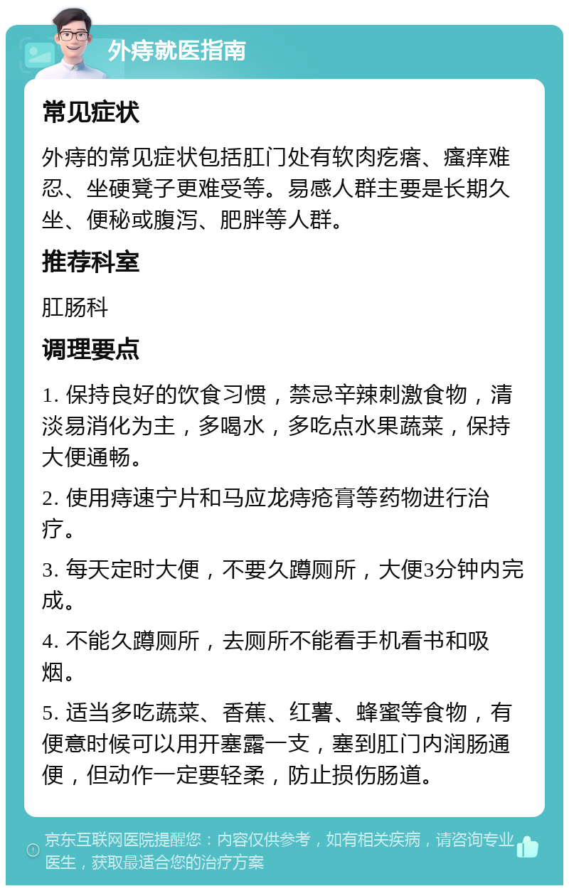 外痔就医指南 常见症状 外痔的常见症状包括肛门处有软肉疙瘩、瘙痒难忍、坐硬凳子更难受等。易感人群主要是长期久坐、便秘或腹泻、肥胖等人群。 推荐科室 肛肠科 调理要点 1. 保持良好的饮食习惯，禁忌辛辣刺激食物，清淡易消化为主，多喝水，多吃点水果蔬菜，保持大便通畅。 2. 使用痔速宁片和马应龙痔疮膏等药物进行治疗。 3. 每天定时大便，不要久蹲厕所，大便3分钟内完成。 4. 不能久蹲厕所，去厕所不能看手机看书和吸烟。 5. 适当多吃蔬菜、香蕉、红薯、蜂蜜等食物，有便意时候可以用开塞露一支，塞到肛门内润肠通便，但动作一定要轻柔，防止损伤肠道。