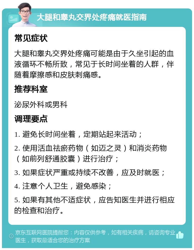 大腿和睾丸交界处疼痛就医指南 常见症状 大腿和睾丸交界处疼痛可能是由于久坐引起的血液循环不畅所致，常见于长时间坐着的人群，伴随着摩擦感和皮肤刺痛感。 推荐科室 泌尿外科或男科 调理要点 1. 避免长时间坐着，定期站起来活动； 2. 使用活血祛瘀药物（如迈之灵）和消炎药物（如前列舒通胶囊）进行治疗； 3. 如果症状严重或持续不改善，应及时就医； 4. 注意个人卫生，避免感染； 5. 如果有其他不适症状，应告知医生并进行相应的检查和治疗。