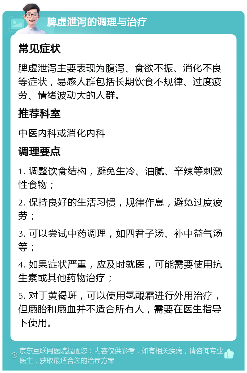 脾虚泄泻的调理与治疗 常见症状 脾虚泄泻主要表现为腹泻、食欲不振、消化不良等症状，易感人群包括长期饮食不规律、过度疲劳、情绪波动大的人群。 推荐科室 中医内科或消化内科 调理要点 1. 调整饮食结构，避免生冷、油腻、辛辣等刺激性食物； 2. 保持良好的生活习惯，规律作息，避免过度疲劳； 3. 可以尝试中药调理，如四君子汤、补中益气汤等； 4. 如果症状严重，应及时就医，可能需要使用抗生素或其他药物治疗； 5. 对于黄褐斑，可以使用氢醌霜进行外用治疗，但鹿胎和鹿血并不适合所有人，需要在医生指导下使用。