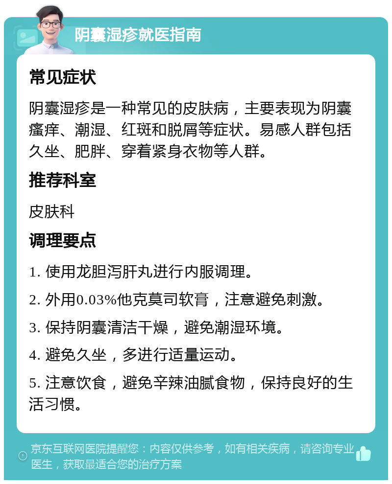 阴囊湿疹就医指南 常见症状 阴囊湿疹是一种常见的皮肤病，主要表现为阴囊瘙痒、潮湿、红斑和脱屑等症状。易感人群包括久坐、肥胖、穿着紧身衣物等人群。 推荐科室 皮肤科 调理要点 1. 使用龙胆泻肝丸进行内服调理。 2. 外用0.03%他克莫司软膏，注意避免刺激。 3. 保持阴囊清洁干燥，避免潮湿环境。 4. 避免久坐，多进行适量运动。 5. 注意饮食，避免辛辣油腻食物，保持良好的生活习惯。