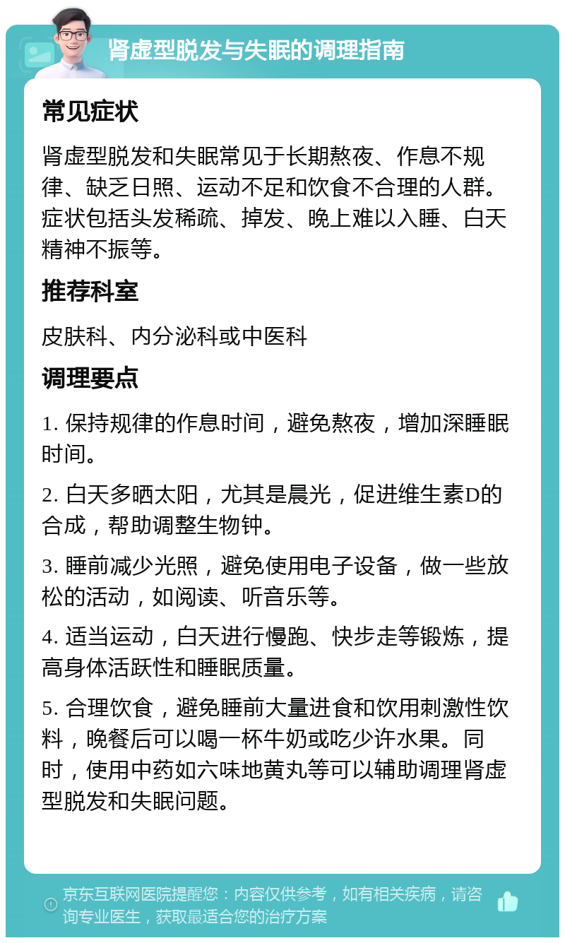 肾虚型脱发与失眠的调理指南 常见症状 肾虚型脱发和失眠常见于长期熬夜、作息不规律、缺乏日照、运动不足和饮食不合理的人群。症状包括头发稀疏、掉发、晚上难以入睡、白天精神不振等。 推荐科室 皮肤科、内分泌科或中医科 调理要点 1. 保持规律的作息时间，避免熬夜，增加深睡眠时间。 2. 白天多晒太阳，尤其是晨光，促进维生素D的合成，帮助调整生物钟。 3. 睡前减少光照，避免使用电子设备，做一些放松的活动，如阅读、听音乐等。 4. 适当运动，白天进行慢跑、快步走等锻炼，提高身体活跃性和睡眠质量。 5. 合理饮食，避免睡前大量进食和饮用刺激性饮料，晚餐后可以喝一杯牛奶或吃少许水果。同时，使用中药如六味地黄丸等可以辅助调理肾虚型脱发和失眠问题。