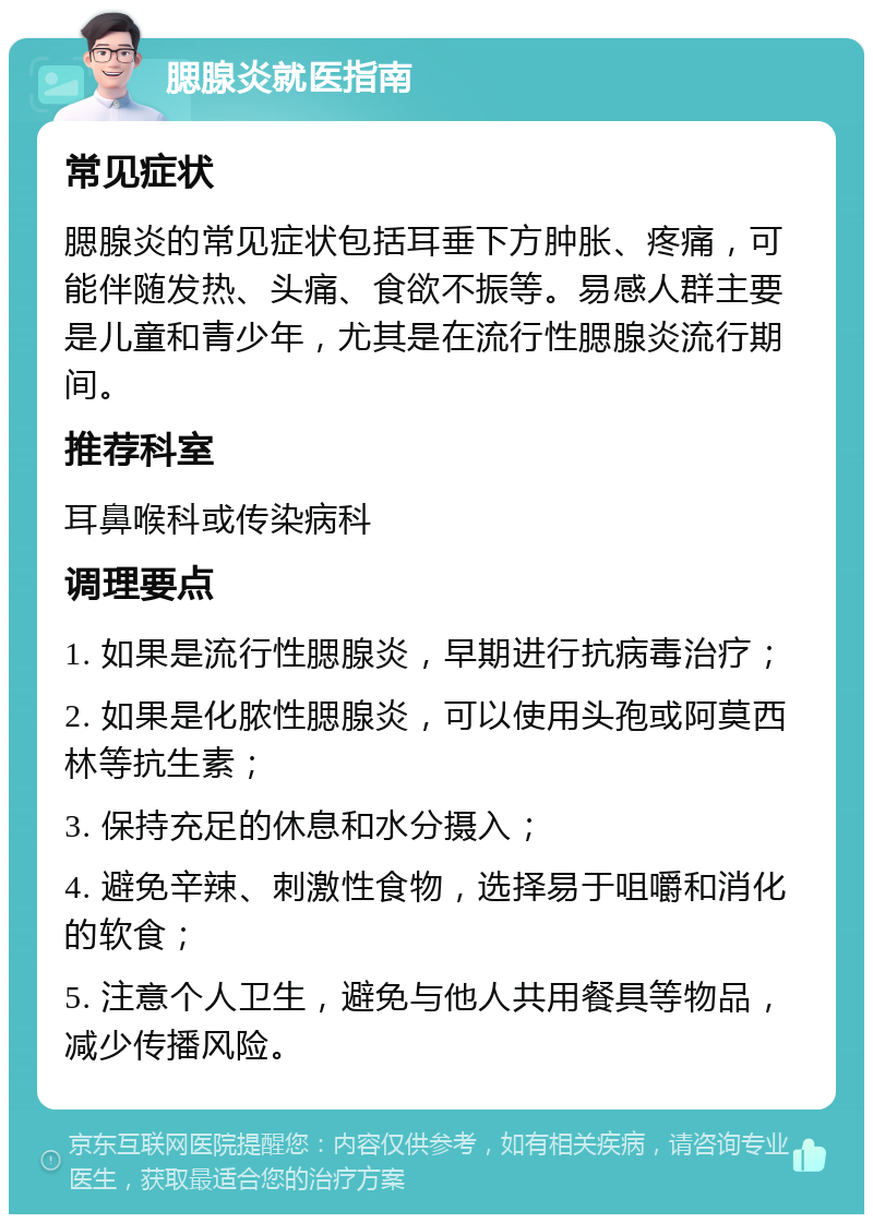 腮腺炎就医指南 常见症状 腮腺炎的常见症状包括耳垂下方肿胀、疼痛，可能伴随发热、头痛、食欲不振等。易感人群主要是儿童和青少年，尤其是在流行性腮腺炎流行期间。 推荐科室 耳鼻喉科或传染病科 调理要点 1. 如果是流行性腮腺炎，早期进行抗病毒治疗； 2. 如果是化脓性腮腺炎，可以使用头孢或阿莫西林等抗生素； 3. 保持充足的休息和水分摄入； 4. 避免辛辣、刺激性食物，选择易于咀嚼和消化的软食； 5. 注意个人卫生，避免与他人共用餐具等物品，减少传播风险。