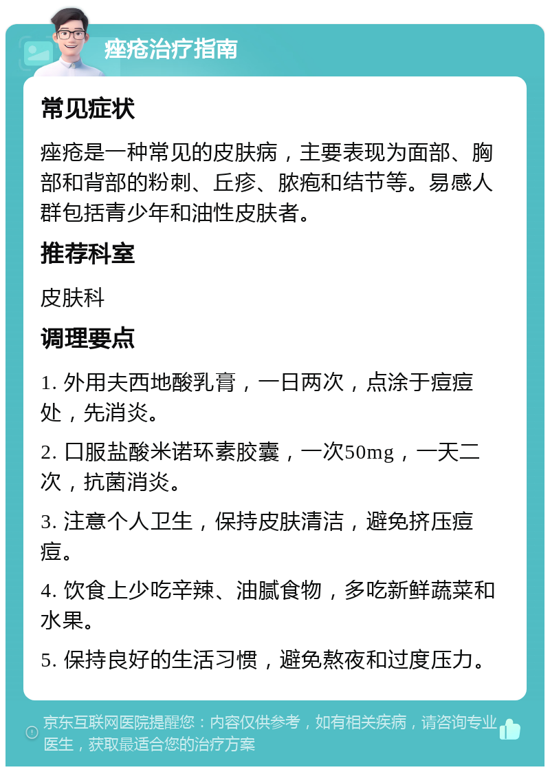 痤疮治疗指南 常见症状 痤疮是一种常见的皮肤病，主要表现为面部、胸部和背部的粉刺、丘疹、脓疱和结节等。易感人群包括青少年和油性皮肤者。 推荐科室 皮肤科 调理要点 1. 外用夫西地酸乳膏，一日两次，点涂于痘痘处，先消炎。 2. 口服盐酸米诺环素胶囊，一次50mg，一天二次，抗菌消炎。 3. 注意个人卫生，保持皮肤清洁，避免挤压痘痘。 4. 饮食上少吃辛辣、油腻食物，多吃新鲜蔬菜和水果。 5. 保持良好的生活习惯，避免熬夜和过度压力。