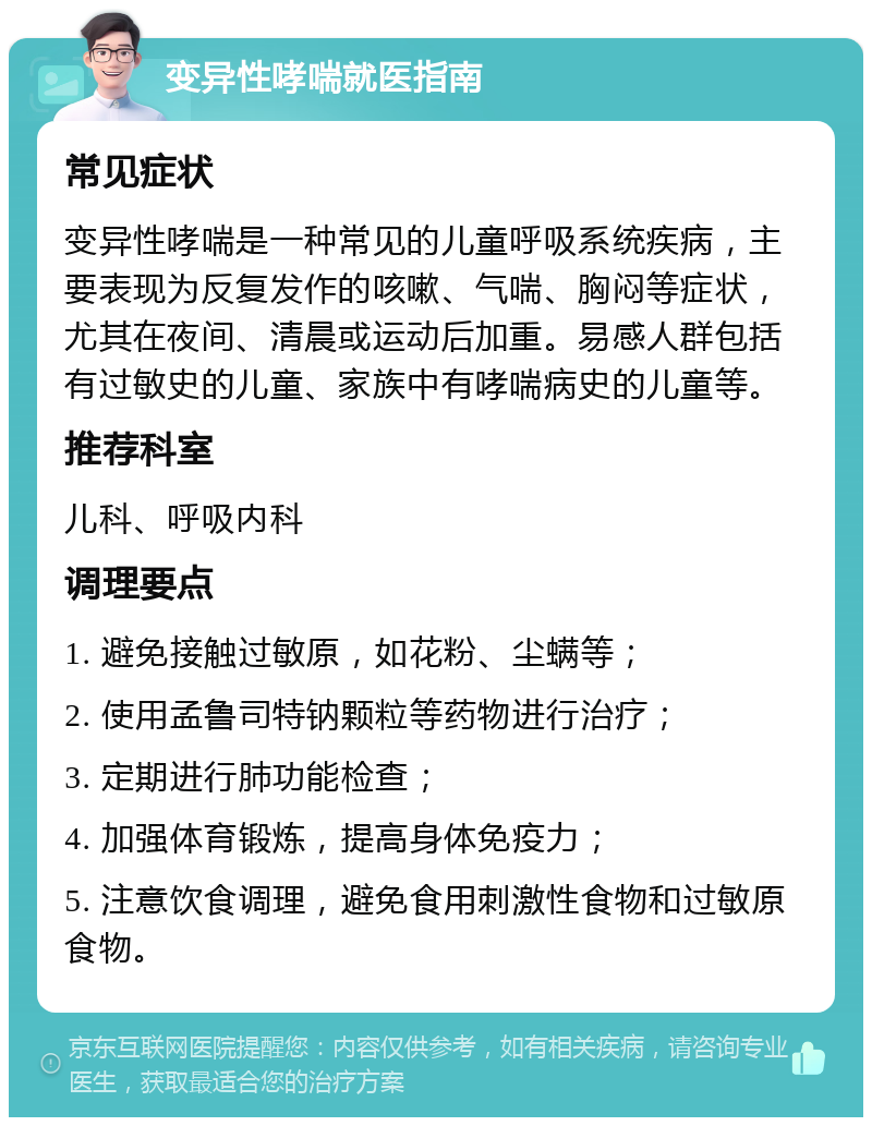 变异性哮喘就医指南 常见症状 变异性哮喘是一种常见的儿童呼吸系统疾病，主要表现为反复发作的咳嗽、气喘、胸闷等症状，尤其在夜间、清晨或运动后加重。易感人群包括有过敏史的儿童、家族中有哮喘病史的儿童等。 推荐科室 儿科、呼吸内科 调理要点 1. 避免接触过敏原，如花粉、尘螨等； 2. 使用孟鲁司特钠颗粒等药物进行治疗； 3. 定期进行肺功能检查； 4. 加强体育锻炼，提高身体免疫力； 5. 注意饮食调理，避免食用刺激性食物和过敏原食物。