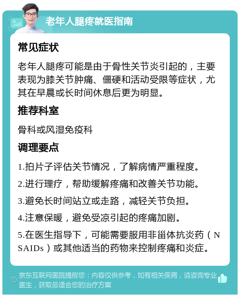 老年人腿疼就医指南 常见症状 老年人腿疼可能是由于骨性关节炎引起的，主要表现为膝关节肿痛、僵硬和活动受限等症状，尤其在早晨或长时间休息后更为明显。 推荐科室 骨科或风湿免疫科 调理要点 1.拍片子评估关节情况，了解病情严重程度。 2.进行理疗，帮助缓解疼痛和改善关节功能。 3.避免长时间站立或走路，减轻关节负担。 4.注意保暖，避免受凉引起的疼痛加剧。 5.在医生指导下，可能需要服用非甾体抗炎药（NSAIDs）或其他适当的药物来控制疼痛和炎症。