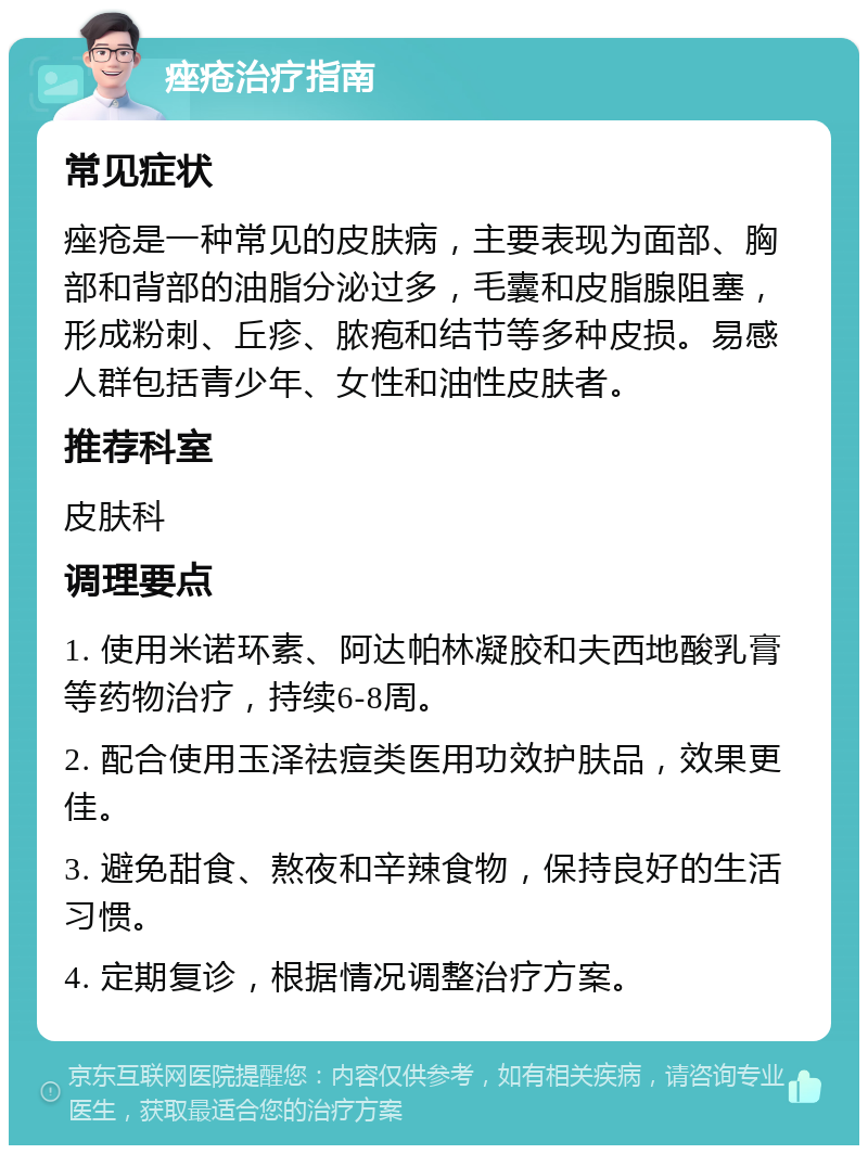 痤疮治疗指南 常见症状 痤疮是一种常见的皮肤病，主要表现为面部、胸部和背部的油脂分泌过多，毛囊和皮脂腺阻塞，形成粉刺、丘疹、脓疱和结节等多种皮损。易感人群包括青少年、女性和油性皮肤者。 推荐科室 皮肤科 调理要点 1. 使用米诺环素、阿达帕林凝胶和夫西地酸乳膏等药物治疗，持续6-8周。 2. 配合使用玉泽祛痘类医用功效护肤品，效果更佳。 3. 避免甜食、熬夜和辛辣食物，保持良好的生活习惯。 4. 定期复诊，根据情况调整治疗方案。