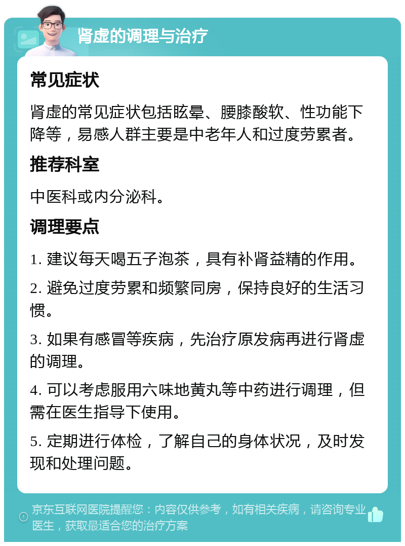 肾虚的调理与治疗 常见症状 肾虚的常见症状包括眩晕、腰膝酸软、性功能下降等，易感人群主要是中老年人和过度劳累者。 推荐科室 中医科或内分泌科。 调理要点 1. 建议每天喝五子泡茶，具有补肾益精的作用。 2. 避免过度劳累和频繁同房，保持良好的生活习惯。 3. 如果有感冒等疾病，先治疗原发病再进行肾虚的调理。 4. 可以考虑服用六味地黄丸等中药进行调理，但需在医生指导下使用。 5. 定期进行体检，了解自己的身体状况，及时发现和处理问题。