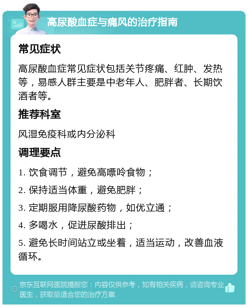 高尿酸血症与痛风的治疗指南 常见症状 高尿酸血症常见症状包括关节疼痛、红肿、发热等，易感人群主要是中老年人、肥胖者、长期饮酒者等。 推荐科室 风湿免疫科或内分泌科 调理要点 1. 饮食调节，避免高嘌呤食物； 2. 保持适当体重，避免肥胖； 3. 定期服用降尿酸药物，如优立通； 4. 多喝水，促进尿酸排出； 5. 避免长时间站立或坐着，适当运动，改善血液循环。