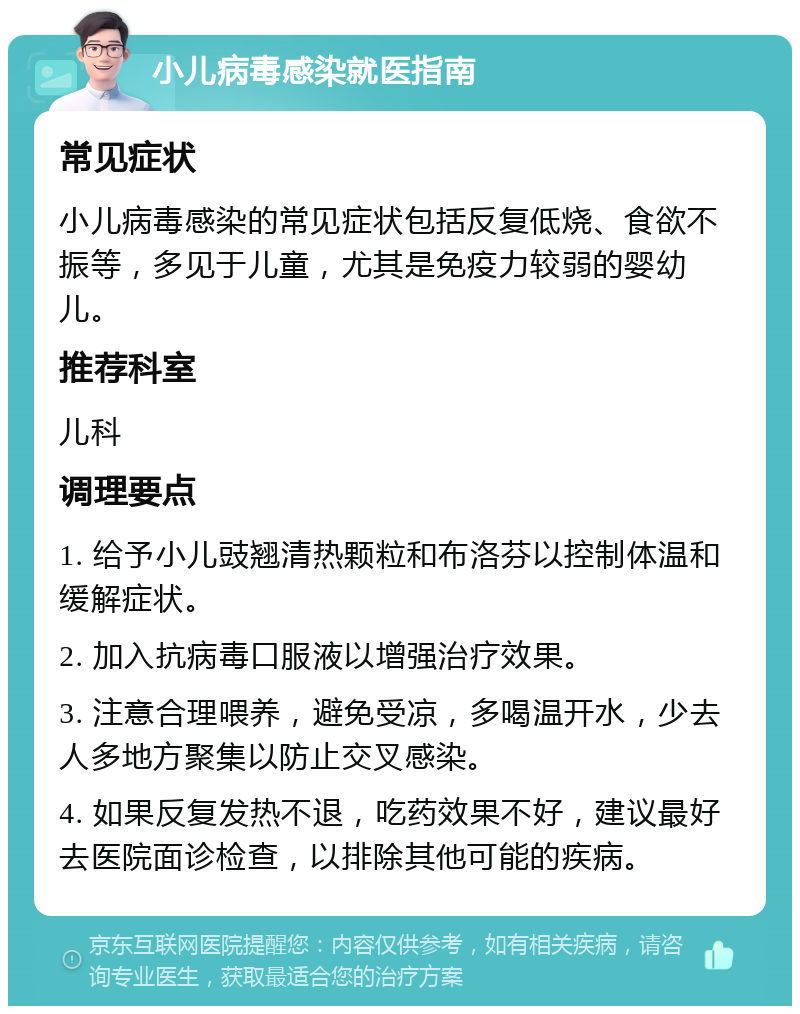 小儿病毒感染就医指南 常见症状 小儿病毒感染的常见症状包括反复低烧、食欲不振等，多见于儿童，尤其是免疫力较弱的婴幼儿。 推荐科室 儿科 调理要点 1. 给予小儿豉翘清热颗粒和布洛芬以控制体温和缓解症状。 2. 加入抗病毒口服液以增强治疗效果。 3. 注意合理喂养，避免受凉，多喝温开水，少去人多地方聚集以防止交叉感染。 4. 如果反复发热不退，吃药效果不好，建议最好去医院面诊检查，以排除其他可能的疾病。